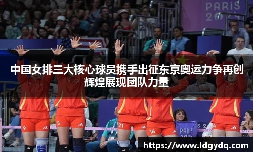 中国女排三大核心球员携手出征东京奥运力争再创辉煌展现团队力量