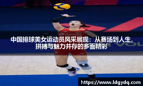 中国排球美女运动员风采展现：从赛场到人生，拼搏与魅力并存的多面精彩