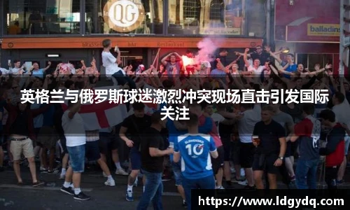 英格兰与俄罗斯球迷激烈冲突现场直击引发国际关注