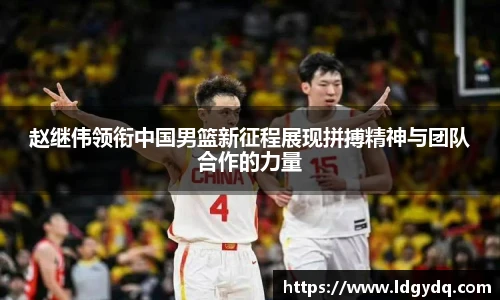 赵继伟领衔中国男篮新征程展现拼搏精神与团队合作的力量